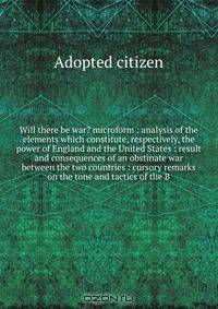 Will there be war? microform : analysis of the elements which constitute, respectively, the power of England and the United States : result and consequences of an obstinate war between the two countries : cursory remarks on the tone and tactics of the B