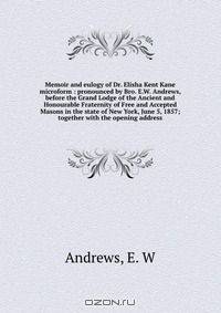 Memoir and eulogy of Dr. Elisha Kent Kane microform : pronounced by Bro. E.W. Andrews, before the Grand Lodge of the Ancient and Honourable Fraternity of Free and Accepted Masons in the state of New York, June 5, 1857; together with the opening address