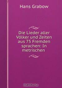 Die Lieder aller Volker und Zeiten aus 75 Fremden sprachen: In metrischen .