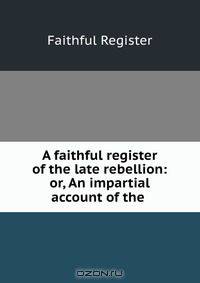 A faithful register of the late rebellion: or, An impartial account of the .