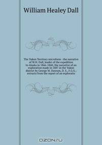 The Yukon Territory microform : the narrative of W.H. Dall, leader of the expedition to Alaska in 1866-1868; the narrative of an exploration made in 1887 in the Yukon district by George M. Dawson, D. S., F.G.S.; extracts from the report of an exploratio