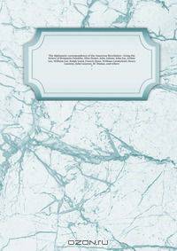 The diplomatic correspondence of the American Revolution : being the letters of Benjamin Franklin, Silas Deane, John Adams, John Jay, Arthur Lee, William Lee, Ralph Izard, Francis Dana, William Carmichael, Henry Laurens, John Laurens, M. Dumas, and others