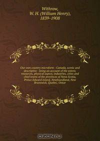 Our own country microform : Canada, scenic and descriptive : being an account of the extent, resources, physical aspect, industries, cities and chief towns of the provinces of Nova Scotia, Prince Edward Island, Newfoundland, New Brunswick, Quebec, Ontar