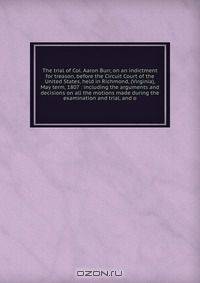The trial of Col. Aaron Burr, on an indictment for treason, before the Circuit Court of the United States, held in Richmond, (Virginia), May term, 1807 : including the arguments and decisions on all the motions made during the examination and trial, and o