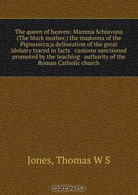 The queen of heaven: Mamma Schiavona (The black mother,) the madonna of the Pignasecca;a delineation of the great idolatry traced in facts & customs sanctioned & promoted by the teaching & authority of the Roman Catholic church