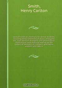 Lecture-notes on chemistry for dental students; including dental chemistry of alloys, amalgams, etc., such portions of organic and physiological chemistry as have practical bearing on the subject of dentistry, an inorganic qualitative analysis with specia