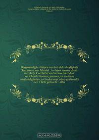 Hoogweirdighe historie van het alder-heylighste Sacrament van Mirakel : in desen nieuwe druck merckelyck verbettet end vermeerdert door verscheyde thoonen, preuven, en curieuse omstandigheden, tot heden noyt alsoo gesien ofte aen 