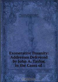 Exonerative Insanity: Addresses Delivered by John A. Taylor, in the Cases of .