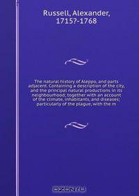 The natural history of Aleppo, and parts adjacent. Containing a description of the city, and the principal natural productions in its neighbourhood; together with an account of the climate, inhabitants, and diseases; particularly of the plague, with the m