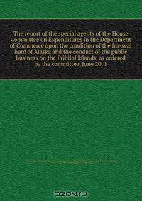 The report of the special agents of the House Committee on Expenditures in the Department of Commerce upon the condition of the fur-seal herd of Alaska and the conduct of the public business on the Pribilof Islands, as ordered by the committee, June 20, 1