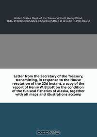 Letter from the Secretary of the Treasury, transmitting, in response to the House resolution of the 22d instant, a copy of the report of Henry W. Elliott on the condition of the fur-seal fisheries of Alaska, together with all maps and illustrations accomp