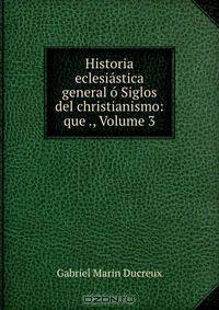Historia eclesiastica general o Siglos del christianismo: que ., Volume 3