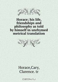 Horace; his life, friendships and philosophy as told by himself in unrhymed metrical translation