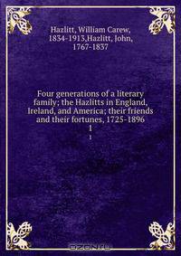 Four generations of a literary family; the Hazlitts in England, Ireland, and America; their friends and their fortunes, 1725-1896