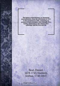The history of the Puritans; or, Protestant nonconformists; from the reformation in 1517, to the revolution in 1688: comprising an account of their principles; their attempts for a farther reformation in the church; their sufferings; and the lives and cha