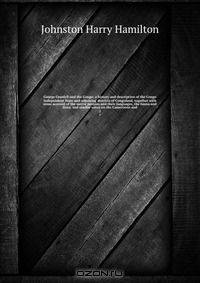 George Grenfell and the Congo; a history and description of the Congo Independent State and adjoining districts of Congoland, together with some account of the native peoples and their languages, the fauna and flora; and similar notes on the Cameroons and