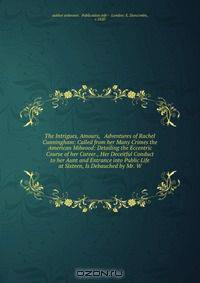 The Intrigues, Amours, & Adventures of Rachel Cunningham: Called from her Many Crimes the American Milwood: Detailing the Eccentric Course of her Career., Her Deceitful Conduct to her Aunt and Entrance into Public Life at Sixteen, Is Debauched by Mr. W