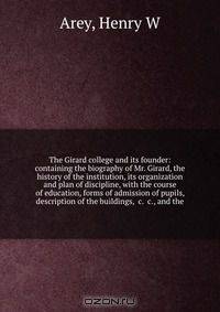 The Girard college and its founder: containing the biography of Mr. Girard, the history of the institution, its organization and plan of discipline, with the course of education, forms of admission of pupils, description of the buildings, &c. &c., and the