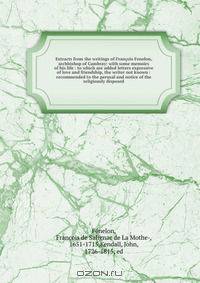Extracts from the writings of Francois Fenelon, archbishop of Cambray: with some memoirs of his life : to which are added letters expressive of love and friendship, the writer not known : recommended to the perusal and notice of the religiously disposed