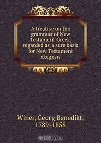 A treatise on the grammar of New Testament Greek, regarded as a sure basis for New Testament exegesis