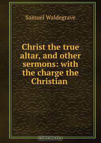 Christ the true altar, and other sermons: with the charge the Christian .