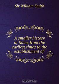 A smaller history of Rome,from the earliest times to the establishment of .