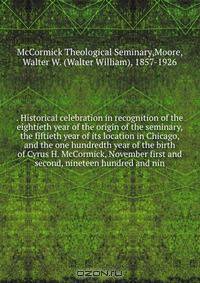 . Historical celebration in recognition of the eightieth year of the origin of the seminary, the fiftieth year of its location in Chicago, and the one hundredth year of the birth of Cyrus H. McCormick, November first and second, nineteen hundred and nin