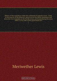 History of the expedition under the command of Captains Lewis & Clark, to the sources of the Missouri, thence across the Rocky mountains and down the river Columbia to the Pacific ocean, performed during the years 1804-5-6, by order of the government of t