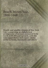 Wealth and wealthy citizens of New York City : comprising an alphabetical arrangement of persons estimated to be worth $100,000 and upwards, with the sums appended to each name : being useful to banks, merchants and others