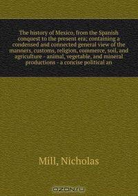 The history of Mexico, from the Spanish conquest to the present era; containing a condensed and connected general view of the manners, customs, religion, commerce, soil, and agriculture - animal, vegetable, and mineral productions - a concise political an
