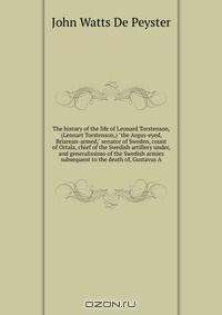 The history of the life of Leonard Torstenson, (Lennart Torstenson,) "the Argus-eyed, Briarean-armed," senator of Sweden, count of Ortala, chief of the Swedish artillery under, and generalissimo of the Swedish armies subsequent to the death of, Gustavus A