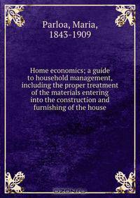 Home economics; a guide to household management, including the proper treatment of the materials entering into the construction and furnishing of the house