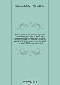 Human nature. A philosophical exposition of the divine institution of reward and punishment, which obtains in the physical, intellectual, and moral constitutions of man; with an introductory essay. To which is added, a series of ethical observations, writ