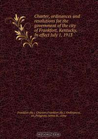 Charter, ordinances and resolutions for the government of the city of Frankfort, Kentucky. In effect July 1, 1913