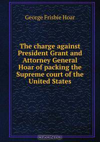 The charge against President Grant and Attorney General Hoar of packing the Supreme court of the United States