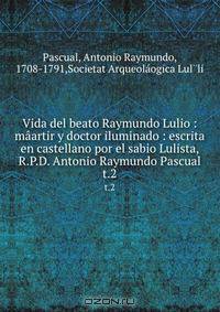 Vida del beato Raymundo Lulio : maartir y doctor iluminado : escrita en castellano por el sabio Lulista, R.P.D. Antonio Raymundo Pascual
