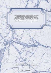 Capitulum generale : longe omnium hactenus celebratorum per totum Ordinem S.P.N. Francisci unicum, et celeberrimum, Romae habitum in Templo S. Mariae de Ara-Coeli die 15. Maii anni 1723 : Sanctissimo domino nostro Papa Innocentio tertiodecimo, praesente i