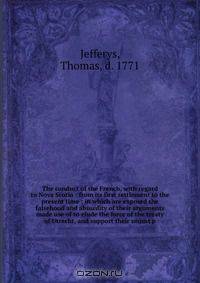 The conduct of the French, with regard to Nova Scotia : from its first settlement to the present time ; in which are exposed the falsehood and absurdity of their arguments made use of to elude the force of the treaty of Utrecht, and support their unjust p