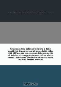 Relazione della solenne funzione e delle pubbliche dimostrazioni di gioja : fatte nella citta di Piacenza in occasione del giuramento di fedelta, ed omaggio prestato dai sudditi, e vassalli del ducato piacentino alla sacra reale cattolica maesta di Elisab