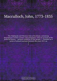 The Highlands and Western Isles of Scotland, containing descriptions of their scenery and antiquities, with an account of the political history . : present condition of the people, &c founded on a series of annual journeys between the years 1811 an