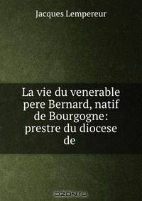 La vie du venerable pere Bernard, natif de Bourgogne: prestre du diocese de .