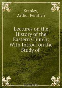 Lectures on the History of the Eastern Church: With Introd. on the Study of .