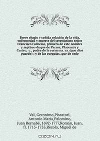 Breve elogio y cenida relacion de la vida, enfermedad y muerte del serenissimo senor Francisco Farnesio, primero de este nombre y septimo duque de Parma, Placencia y Castro, &c., padre de la reyna na. sa. (que dios guarde) : y de las esequias, que de orde