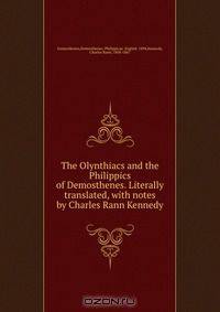 The Olynthiacs and the Philippics of Demosthenes. Literally translated, with notes by Charles Rann Kennedy
