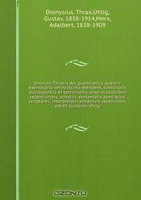 Dionysii Thracis Ars grammatica qvalem exemplaria vetvstissima exhibent, svbscriptis discrepantiis et testimoniis qvae in codicibvs recentioribvs, scholiis, erotematis apvd alios scriptores, interpretem armenivm reperivntvr, edidit Gvstavvs Vhlig