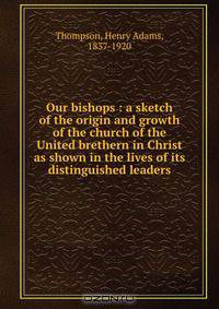 Our bishops : a sketch of the origin and growth of the church of the United brethern in Christ as shown in the lives of its distinguished leaders