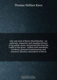 Life and work of Henry Ward Beecher : an authentic, impartial, and complete history of his public career and private life from the cradle to the grave : replete with anecdotes, incidents, personal reminiscences and character sketches, descriptive of the m