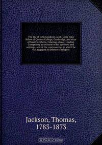 The life of John Goodwin, A.M., some time fellow of Queens College, Cambridge, and vicar of Saint Stephens, Coleman-street, London. Comprising an account of his opinions and writings, and of the controversies in which he was engaged in defence of religiou