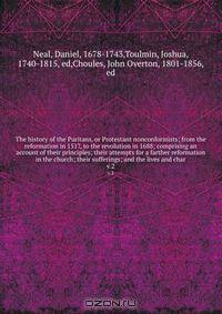 The history of the Puritans, or Protestant nonconformists; from the reformation in 1517, to the revolution in 1688; comprising an account of their principles; their attempts for a farther reformation in the church; their sufferings; and the lives and char