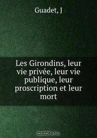 Les Girondins, leur vie privee, leur vie publique, leur proscription et leur mort